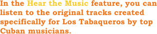 In the Hear the Music feature, you can listen to the original tracks created specifically for Los Tabaqueros by top Cuban musicians.