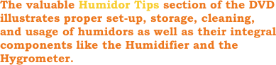 The valuable Humidor Tips section of the DVD illustrates proper set-up, storage, cleaning, and usage of humidors as well as their integral      components like the Humidifier and the Hygrometer.