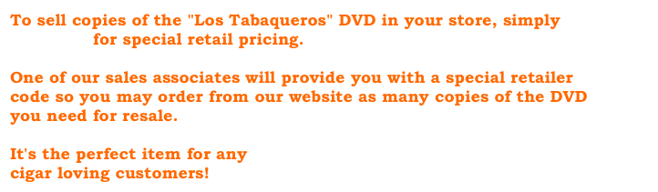 To sell copies of the "Los Tabaqueros" DVD in your store, simply
e-mail us for special retail pricing.

One of our sales associates will provide you with a special retailer code so you may order from our website as many copies of the DVD you need for resale.

It's the perfect item for any
cigar loving customers!